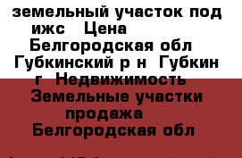 земельный участок под ижс › Цена ­ 550 000 - Белгородская обл., Губкинский р-н, Губкин г. Недвижимость » Земельные участки продажа   . Белгородская обл.